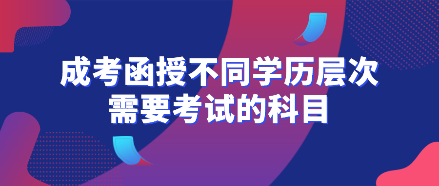 成考函授不同学历层次需要考试的科目